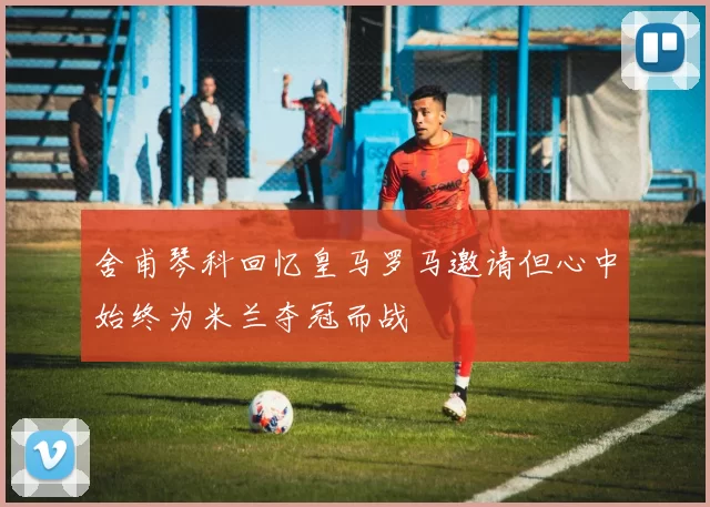 舍甫琴科回忆皇马罗马邀请但心中始终为米兰夺冠而战