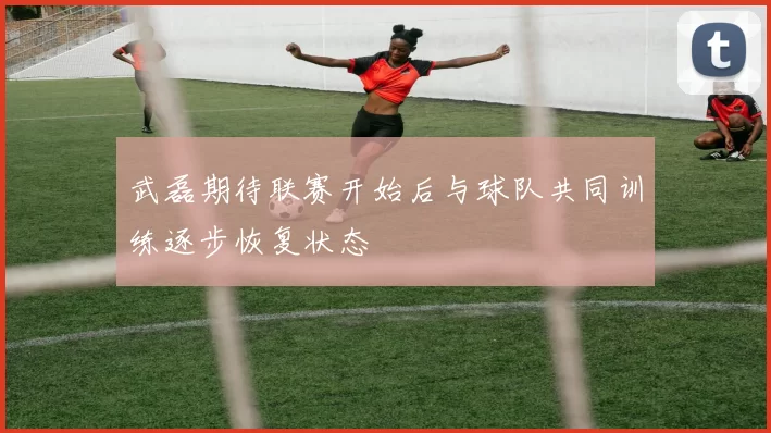 武磊期待联赛开始后与球队共同训练逐步恢复状态