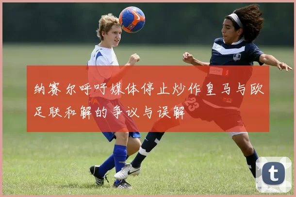 纳赛尔呼吁媒体停止炒作皇马与欧足联和解的争议与误解