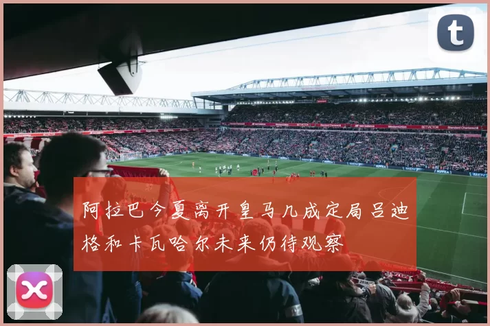 阿拉巴今夏离开皇马几成定局吕迪格和卡瓦哈尔未来仍待观察