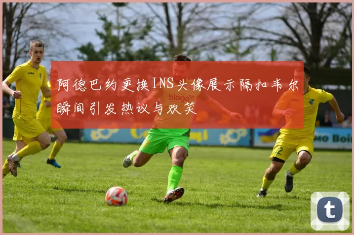 阿德巴约更换INS头像展示隔扣韦尔瞬间引发热议与欢笑
