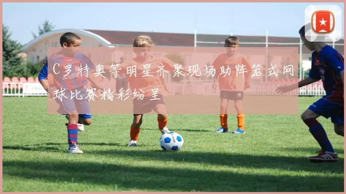 C罗特奥等明星齐聚现场助阵笼式网球比赛精彩纷呈