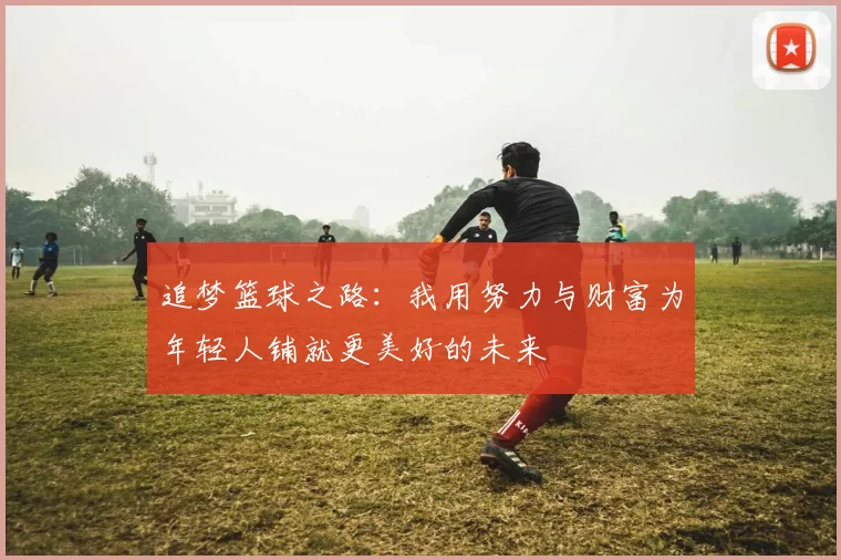 追梦篮球之路：我用努力与财富为年轻人铺就更美好的未来
