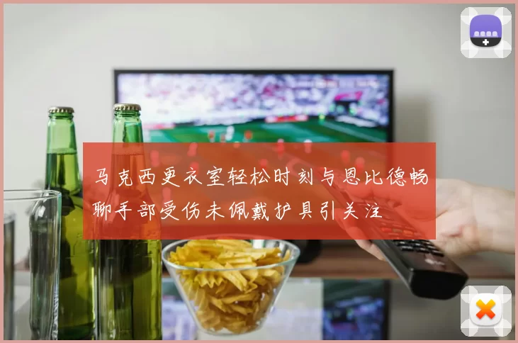 马克西更衣室轻松时刻与恩比德畅聊手部受伤未佩戴护具引关注