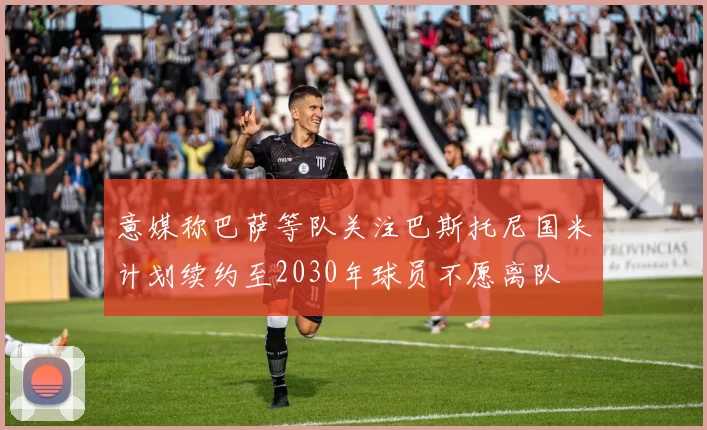 意媒称巴萨等队关注巴斯托尼国米计划续约至2030年球员不愿离队