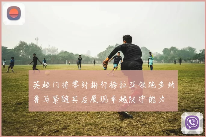 英超门将零封排行榜拉亚领跑多纳鲁马紧随其后展现卓越防守能力