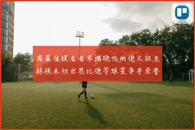 周最佳提名名单揭晓伦纳德文班克林根米切尔恩比德等球星争夺荣誉