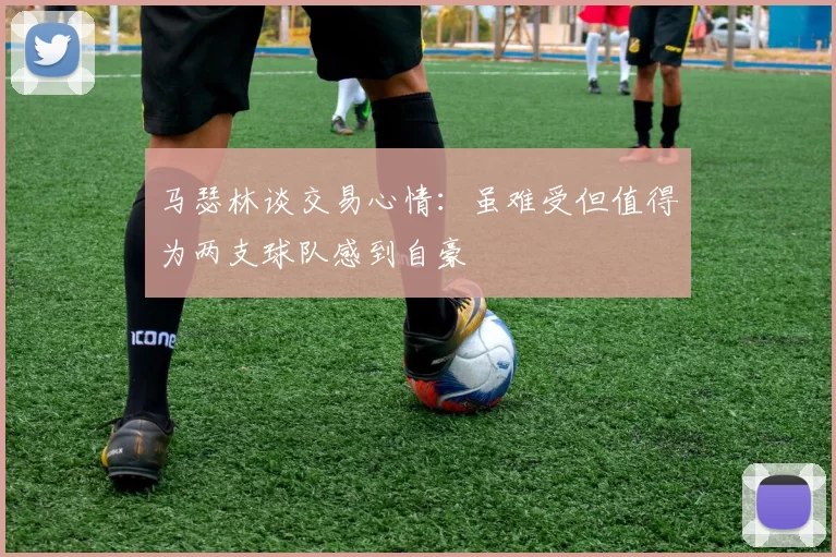 马瑟林谈交易心情：虽难受但值得为两支球队感到自豪