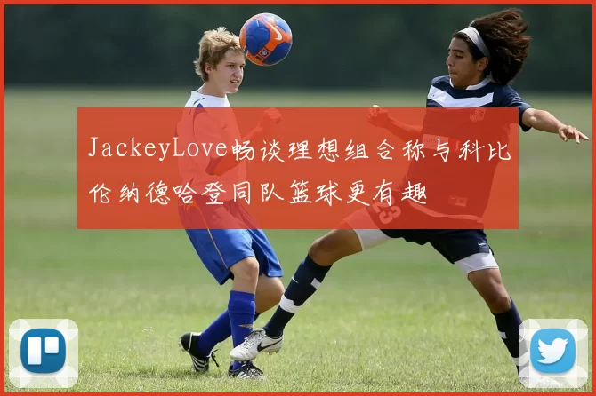 JackeyLove畅谈理想组合称与科比伦纳德哈登同队篮球更有趣