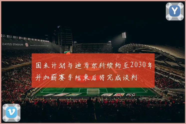 国米计划与迪马尔科续约至2030年并加薪赛季结束后将完成谈判