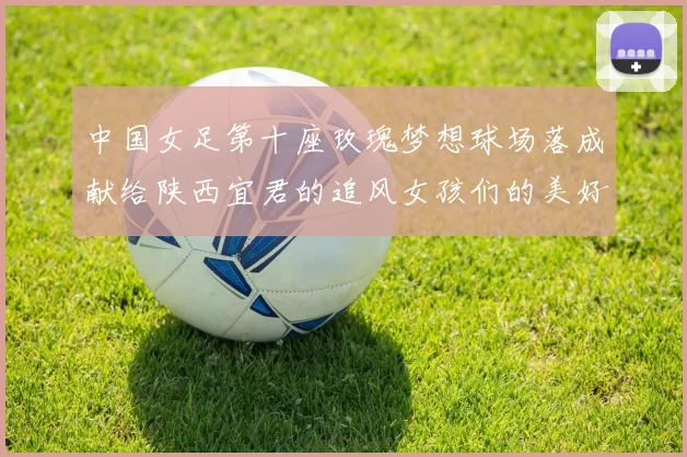 中国女足第十座玫瑰梦想球场落成献给陕西宜君的追风女孩们的美好祝福