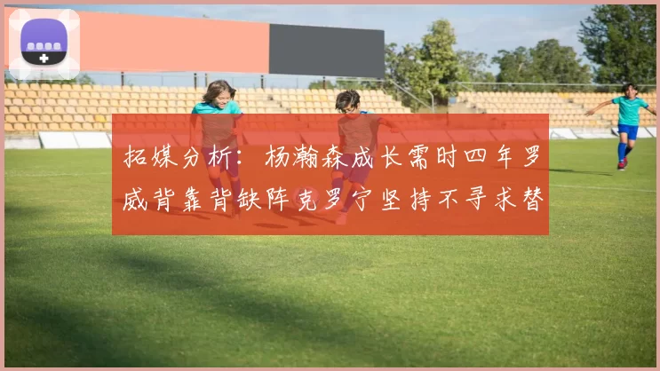 拓媒分析：杨瀚森成长需时四年罗威背靠背缺阵克罗宁坚持不寻求替补中锋
