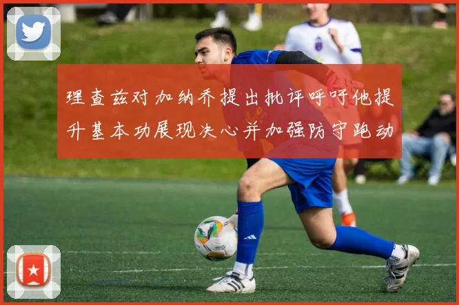 理查兹对加纳乔提出批评呼吁他提升基本功展现决心并加强防守跑动能力