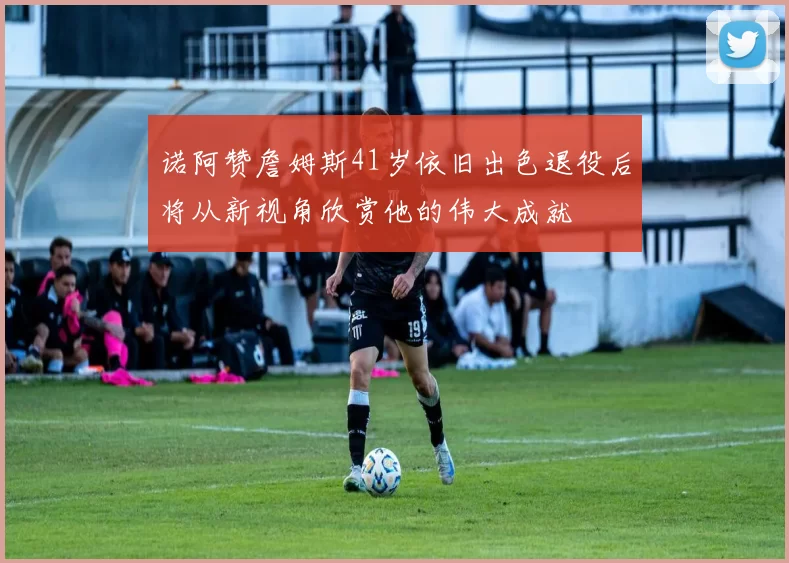 诺阿赞詹姆斯41岁依旧出色退役后将从新视角欣赏他的伟大成就