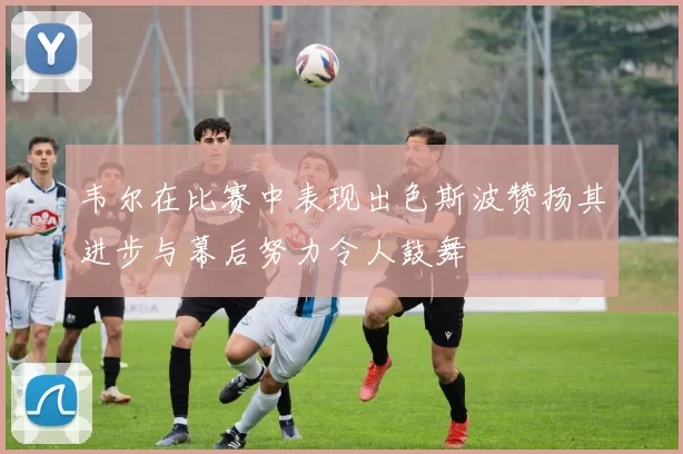 韦尔在比赛中表现出色斯波赞扬其进步与幕后努力令人鼓舞