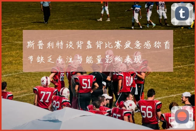 斯普利特谈背靠背比赛疲惫感称首节缺乏专注与能量影响表现