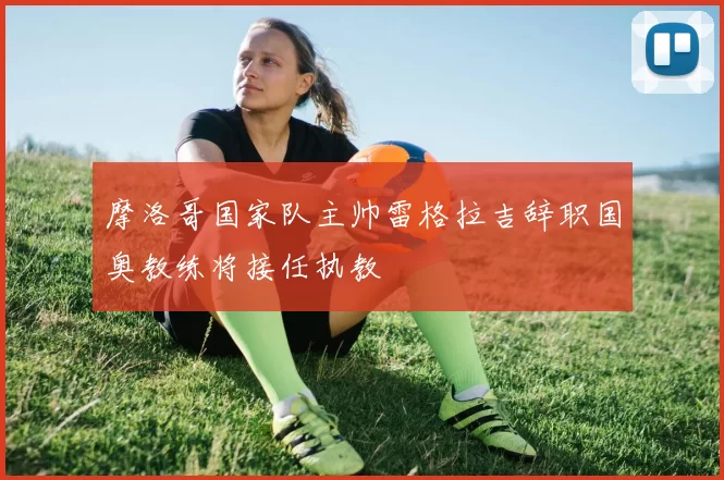 摩洛哥国家队主帅雷格拉吉辞职国奥教练将接任执教